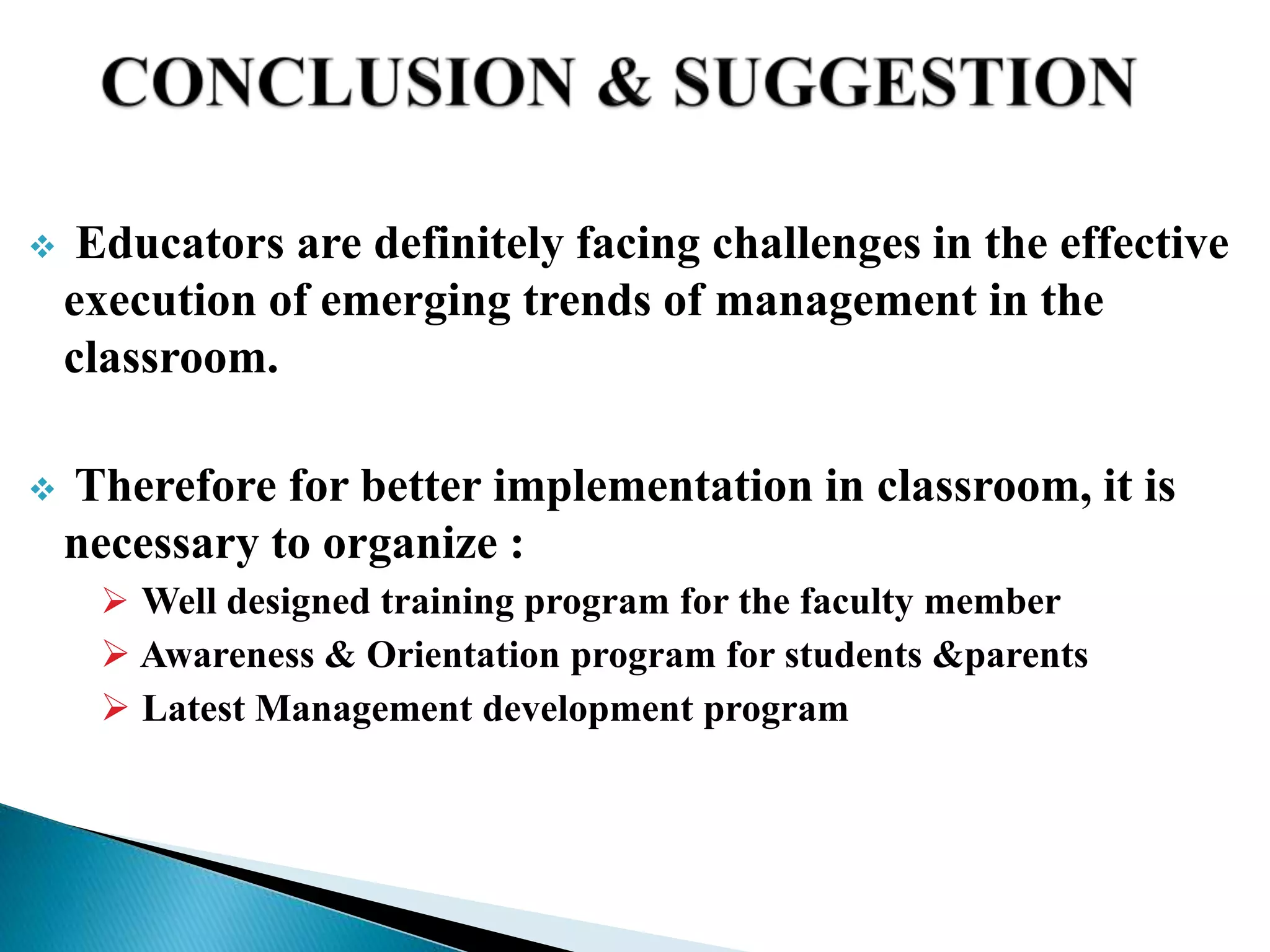  Educators are definitely facing challenges in the effective
execution of emerging trends of management in the
classroom.
 Therefore for better implementation in classroom, it is
necessary to organize :
 Well designed training program for the faculty member
 Awareness & Orientation program for students &parents
 Latest Management development program
 