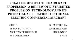 CHALLENGES OF FUTURE AIRCRAFT
PROPULSION: A REVIEW OF DISTRIBUTED
PROPULSION TECHNOLOGY AND ITS
POTENTIALAPPLICATION FOR THE ALL
ELECTRIC COMMERCIALAIRCRAFT
GUIDE, SUBMITTED BY,
Er. JAN PUTHIYATH ANEESH A NAIR
ASSISTANT PROFESSOR ROLL NNO 9
M E DEPARTMENT S7 ME
1
 