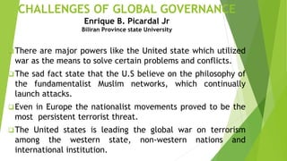CHALLENGES OF GLOBAL GOVERNANCE
Enrique B. Picardal Jr
Biliran Province state University
There are major powers like the United state which utilized
war as the means to solve certain problems and conflicts.
The sad fact state that the U.S believe on the philosophy of
the fundamentalist Muslim networks, which continually
launch attacks.
Even in Europe the nationalist movements proved to be the
most persistent terrorist threat.
The United states is leading the global war on terrorism
among the western state, non-western nations and
international institution.
 