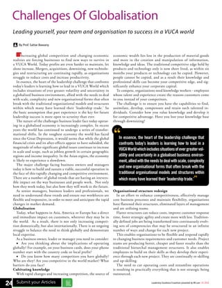 Increasing global competition and changing economic
realities are forcing businesses to find new ways to survive in
a VUCA World. Today profits are even harder to maintain, let
alone increase. Mergers, acquisitions, downsizing, new technolo-
gies and restructuring are continuing rapidly, as organizations
struggle to reduce costs and increase productivity.
In essence, the heart of the leadership challenge that confronts
today’s leaders is learning how to lead in a VUCA World which
includes situations of ever greater volatility and uncertainty in
a globalised business environment, allied with the needs to deal
with scale, complexity and new organisational forms that often
break with the traditional organisational models and structures
within which many have learned their ‘leadership trade.’ So
the basic assumption that past experience is the key for future
leadership success is more open to scrutiny than ever.
The nature of the challenges business leader face today operat-
ing in a globalised economy is increasingly complex. In recent
years the world has continued to undergo a series of transfor-
mational shifts. In the toughest economy the world has faced
since the Great Depression, it would seems that while the global
financial crisis and its after-effects appear to have subsided, the
magnitude of other significant global issues continues to increase
in scale and scope, such as jobless growth in certain geographic
regions and income inequality. In the Asian region, the economy
is likely to experience a slowdown.
The major challenge facing business owners and managers
today is how to build and sustain a viable, successful operation in
the face of this rapidly changing and competitive environment.
There are a number of global trends that are having an irrevers-
ible impact on the way businesses and people work. Not only
how they work today, but also how they will work in the future.
As senior managers, business leaders and professionals, we
need to understand these trends and ensure our workforces are
flexible and responsive, in order to meet and anticipate the rapid
changes in market demand.
Globalisation
Today, what happens in Asia, America or Europe has a direct
and immediate impact on customers, wherever they may be in
the world. As a result, there is not only increasing competi-
tion domestically, but also internationally. There is an ongoing
struggle to balance the need to think globally and demonstrate
local expertise.
As a business owner, leader or manager you need to consider:
•	 Are you thinking about the implications of operating
globally? For example, on your business cards, does your phone
number start with the country code or local prefix?
•	 Do you know how many competitors you have globally?
Who are they? Are you competitive in the world market? What
barriers do you face?
Cultivating knowledge
With rapid changes and increasing competition, the source of
economic wealth lies less in the production of material goods
and more in the creation and manipulation of information,
knowledge and ideas. The traditional competitive edge held by
products and technology only is now short lived, as within six
months your products or technology can be copied. However,
people cannot be copied, and as a result their knowledge and
professional skills can become your competitive edge, and sig-
nificantly enhance your corporate capital.
To compete, organizations need knowledge workers - employees
whose talent and experience create the reasons customers come
to you instead of your competitors.
The challenge is to ensure you have the capabilities to find,
assimilate, develop, compensate and retain such talented in-
dividuals. Consider how you value knowledge and develop it
for competitive advantage. Have you lost your knowledge base
through downsizing?
Organisational structure redesign
In an effort to enhance competitiveness, effectively manage
core business processes and maintain flexibility, organisations
have flattened their structures, eliminated layers of management
and are utilising teams.
Flatter structures can reduce costs, improve customer response
time, foster strategic agility and create more with less. Tradition-
ally defined jobs are being transformed into continuously evolv-
ing sets of competencies that may be structured in an infinite
number of ways and change for each new project.
This enables organisations to be flexible and respond rapidly
to changing business requirements and customer needs. Project
teams are producing better, cheaper and faster results than the
traditional hierarchal management structures. It also enables
employees to build on their skills as they develop their experi-
ence through each new project. They are continually re-skilling
and up-skilling.
The need to cut operating costs and streamline operations
is resulting in practically everything that is not strategic being
outsourced.
Challenges Of Globalisation
Leading yourself, your team and organisation to success in a VUCA world
By Prof. Sattar Bawany
“In essence, the heart of the leadership challenge that
confronts today’s leaders is learning how to lead in a
VUCAWorldwhichincludessituationsofevergreatervol-
atility and uncertainty in a globalised business environ-
ment,alliedwiththeneedstodealwithscale,complexity
and new organisational forms that often break with the
traditional organisational models and structures within
which many have learned their ‘leadership trade.’”
8 Submit your Articles24 Leadership Excellence Essentials presented by HR.com | 01.2016
 