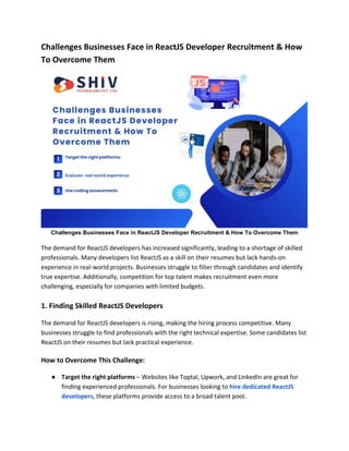 Challenges Businesses Face in ReactJS Developer Recruitment & How
To Overcome Them
Challenges Businesses Face in ReactJS Developer Recruitment & How To Overcome Them
The demand for ReactJS developers has increased significantly, leading to a shortage of skilled
professionals. Many developers list ReactJS as a skill on their resumes but lack hands-on
experience in real-world projects. Businesses struggle to filter through candidates and identify
true expertise. Additionally, competition for top talent makes recruitment even more
challenging, especially for companies with limited budgets.
1. Finding Skilled ReactJS Developers
The demand for ReactJS developers is rising, making the hiring process competitive. Many
businesses struggle to find professionals with the right technical expertise. Some candidates list
ReactJS on their resumes but lack practical experience.
How to Overcome This Challenge:
● Target the right platforms – Websites like Toptal, Upwork, and LinkedIn are great for
finding experienced professionals. For businesses looking to hire dedicated ReactJS
developers, these platforms provide access to a broad talent pool.
 