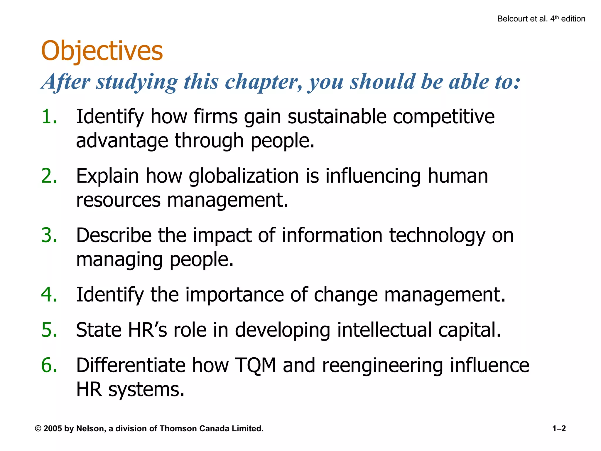 Objectives After studying this chapter, you should be able to: Identify how firms gain sustainable competitive advantage through people. Explain how globalization is influencing human resources management. Describe the impact of information technology on managing people. Identify the importance of change management. State HR’s role in developing intellectual capital. Differentiate how TQM and reengineering influence HR systems. 