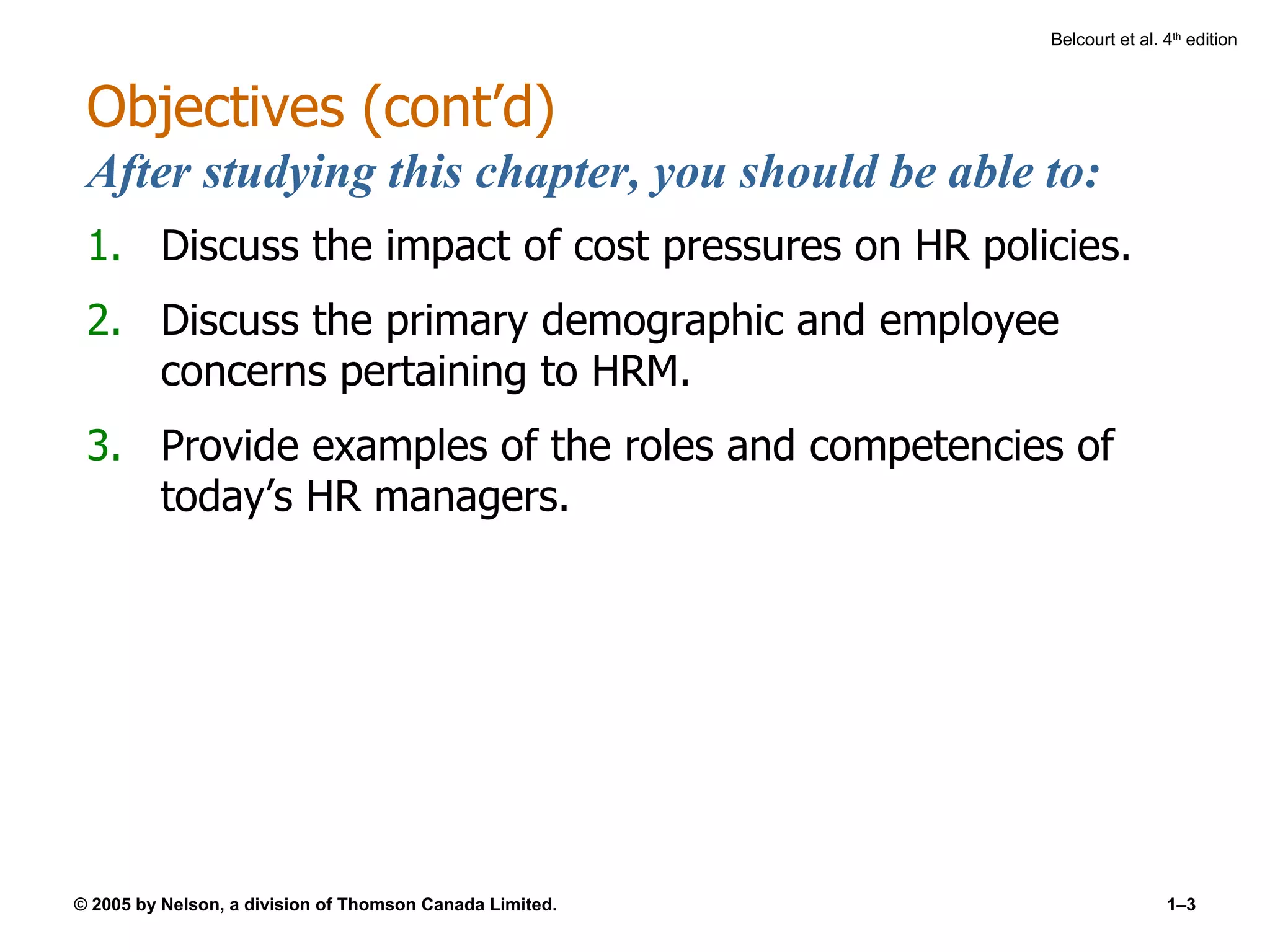 Objectives (cont’d) After studying this chapter, you should be able to: Discuss the impact of cost pressures on HR policies. Discuss the primary demographic and employee concerns pertaining to HRM. Provide examples of the roles and competencies of today’s HR managers. 