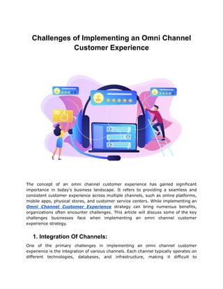 Challenges of Implementing an Omni Channel
Customer Experience
The concept of an omni channel customer experience has gained significant
importance in today's business landscape. It refers to providing a seamless and
consistent customer experience across multiple channels, such as online platforms,
mobile apps, physical stores, and customer service centers. While implementing an
Omni Channel Customer Experience strategy can bring numerous benefits,
organizations often encounter challenges. This article will discuss some of the key
challenges businesses face when implementing an omni channel customer
experience strategy.
1. Integration Of Channels:
One of the primary challenges in implementing an omni channel customer
experience is the integration of various channels. Each channel typically operates on
different technologies, databases, and infrastructure, making it difficult to
 