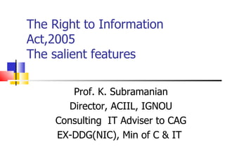 The Right to Information
Act,2005
The salient features

        Prof. K. Subramanian
       Director, ACIIL, IGNOU
     Consulting IT Adviser to CAG
     EX-DDG(NIC), Min of C & IT
 