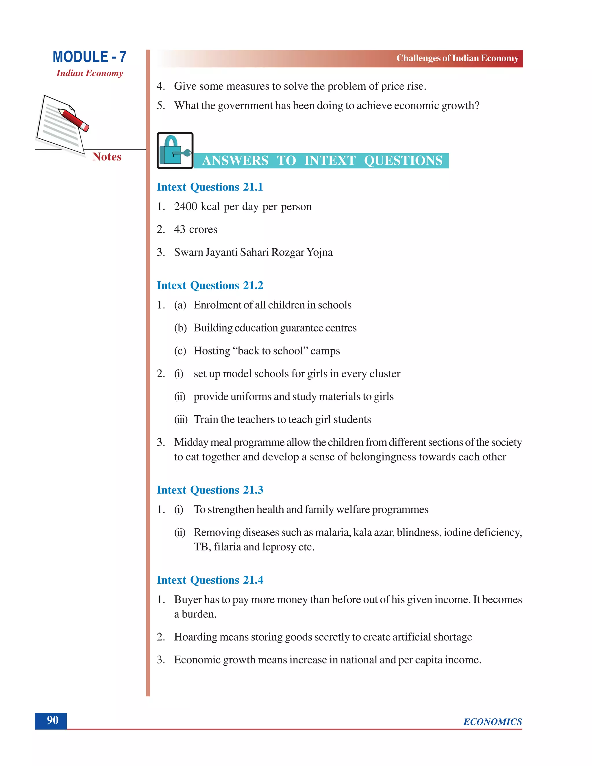 ECONOMICS
Challenges of Indian Economy
Notes
MODULE - 7
Indian Economy
90
4. Give some measures to solve the problem of price rise.
5. What the government has been doing to achieve economic growth?
ANSWERS TO INTEXT QUESTIONS
Intext Questions 21.1
1. 2400 kcal per day per person
2. 43 crores
3. Swarn Jayanti Sahari RozgarYojna
Intext Questions 21.2
1. (a) Enrolment of all children in schools
(b) Building education guarantee centres
(c) Hosting “back to school” camps
2. (i) set up model schools for girls in every cluster
(ii) provide uniforms and study materials to girls
(iii) Train the teachers to teach girl students
3. Middaymealprogrammeallowthechildrenfromdifferentsectionsofthesociety
to eat together and develop a sense of belongingness towards each other
Intext Questions 21.3
1. (i) To strengthen health and family welfare programmes
(ii) Removing diseases such as malaria, kala azar, blindness, iodine deficiency,
TB, filaria and leprosy etc.
Intext Questions 21.4
1. Buyer has to pay more money than before out of his given income. It becomes
a burden.
2. Hoarding means storing goods secretly to create artificial shortage
3. Economic growth means increase in national and per capita income.
 