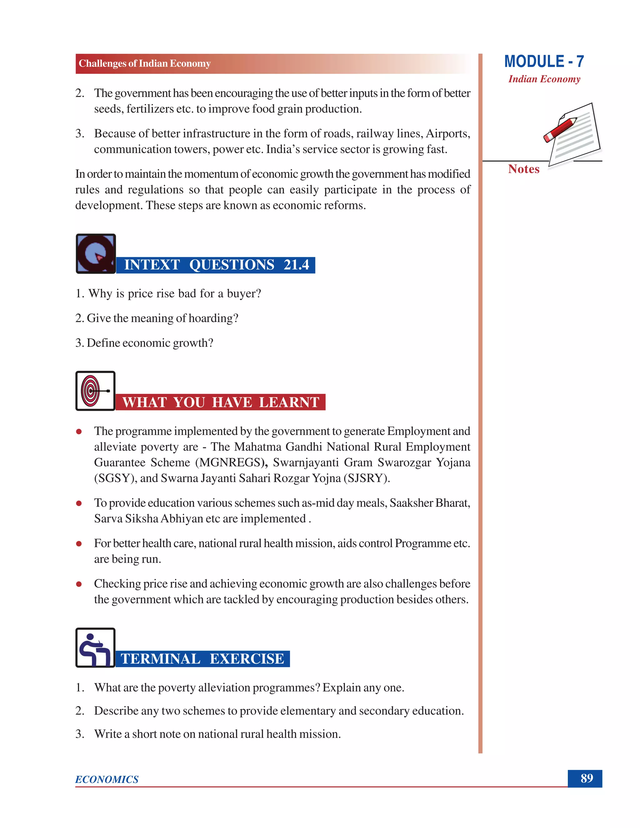 Challenges of Indian Economy
ECONOMICS
Notes
MODULE - 7
Indian Economy
89
2. Thegovernmenthasbeenencouragingtheuseofbetterinputsintheformofbetter
seeds, fertilizers etc. to improve food grain production.
3. Because of better infrastructure in the form of roads, railway lines, Airports,
communication towers, power etc. India’s service sector is growing fast.
Inordertomaintainthemomentumofeconomicgrowththegovernmenthasmodified
rules and regulations so that people can easily participate in the process of
development. These steps are known as economic reforms.
INTEXT QUESTIONS 21.4
1. Why is price rise bad for a buyer?
2. Give the meaning of hoarding?
3. Define economic growth?
WHAT YOU HAVE LEARNT
The programme implemented by the government to generate Employment and
alleviate poverty are - The Mahatma Gandhi National Rural Employment
Guarantee Scheme (MGNREGS), Swarnjayanti Gram Swarozgar Yojana
(SGSY), and Swarna Jayanti Sahari Rozgar Yojna (SJSRY).
To provide education various schemes such as-mid day meals, Saaksher Bharat,
Sarva SikshaAbhiyan etc are implemented .
Forbetterhealthcare,nationalruralhealthmission,aidscontrol Programmeetc.
are being run.
Checking price rise and achieving economic growth are also challenges before
the government which are tackled by encouraging production besides others.
TERMINAL EXERCISE
1. What are the poverty alleviation programmes? Explain any one.
2. Describe any two schemes to provide elementary and secondary education.
3. Write a short note on national rural health mission.
 