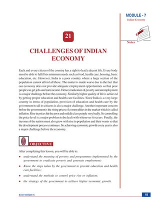 Challenges of Indian Economy
ECONOMICS
Notes
MODULE - 7
Indian Economy
81
21
CHALLENGES OF INDIAN
ECONOMY
Each and every citizen of the country has a right to lead a decent life. Every body
must be able to fulfil his minimum needs such as food, health care, housing, basic
education, etc. However, India is a poor country where a large section of the
population cannot afford all these. The matter is made worse due to the fact that
our economy does not provide adequate employment opportunities so that poor
peoplecangetjobsandearnincome.Henceeradicationofpovertyandunemployment
is a major challenge before the economy. Similarly higher quality of life is achieved
by getting proper education and health care facilities. Since India is a very large
country in terms of population, provision of education and health care by the
government to all its citizens is also a major challenge.Another important concern
beforethegovernmentistherisingpricesofcommoditiesinthemarketwhichiscalled
inflation.Riseinpriceshitthepoorandmiddleclasspeopleverybadly.Socontrolling
the price level is a major problem to be dealt with whenever it occurs. Finally, the
income of the nation must also grow with rise in population and their wants so that
thedevelopmentprocesscontinues.Soachievingeconomicgrowtheveryyearisalso
a major challenge before the economy.
OBJECTIVE
After completing this lesson, you will be able to:
understand the meaning of poverty and programmes implemented by the
government to eradicate poverty and generate employment;
Know the steps taken by the government to provide education and health
care facilities;
understand the methods to control price rise or inflation;
the strategy of the government to achieve higher economic growth.
 