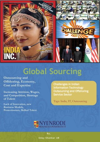 Global Sourcing
Outsourcing and
Offshoring, Economy,
Cost and Expertise                          Challenges in Indian
                                            Information Technology
Increasing Attrition, Wages,                Outsourcing and Offshoring
and Competition, Shortage                   Service Sector
of Talent
                                            Tags: India, IT, Outsourcing
Lack of Innovation, new
Business Models,
Protectionism, Skilled Talent




                                      By,

                                Uday Shankar AB
 