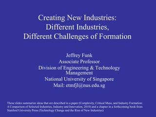Creating New Industries:
                    Different Industries,
             Different Challenges of Formation

                                      Jeffrey Funk
                                  Associate Professor
                         Division of Engineering & Technology
                                      Management
                           National University of Singapore
                                Mail: etmfjl@nus.edu.sg


These slides summarize ideas that are described in a paper (Complexity, Critical Mass, and Industry Formation:
A Comparison of Selected Industries, Industry and Innovation, 2010) and a chapter in a forthcoming book from
Stanford University Press (Technology Change and the Rise of New Industries)
 