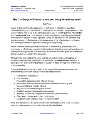 PM World Journal The Challenge of Infrastructure
Vol. III, Issue XII – December 2014 and Long Term Investment
www.pmworldjournal.net Featured Paper by Bob Prieto
© 2014 Bob Prieto www.pmworldlibrary.net Page 1 of 6
The Challenge of Infrastructure and Long Term Investment
Bob Prieto
In July of this year I had the opportunity to participate in a high level roundtable
discussion in support of the Post-2015 development and climate change agendas of the
United Nations. The focus of the panel discussion was to identify potential “moments”
and “movements” that could represent game changing and enabling opportunities for
implementation of each of these agendas. During our deliberations we identified long
term investment in infrastructure and improvements to the infrastructure prioritization
and delivery processes as a primary challenge and opportunity.
At one level this is readily understandable but at another level, the strength and
importance of infrastructure to achieving these broad global agendas had never been so
directly and strongly linked. This was made all the more important given the diversity of
backgrounds represented in the discussion.
Through their deliberations the panel outlined a long term vision and roadmap for
implementation including identification of a potential “grand challenge” to act as a
centerpiece for a relevant “movement” in support of these development and climate
change agendas.
It is essential to recognize the breadth of the context of these discussions and the
charter of the panel which was specifically asked to consider:
 Frameworks, prioritization
 Cost recovery
 Preparation, sequencing and efficient delivery
 Instruments and mechanisms to stimulate blended finance/long term
finance/institutional investor interest
 Regulatory obstacles to long term finance
 Establish regional institutional investor groups
 Resilient, sustainable and productive infrastructure investments
 Cities, key industrial sectors, key public goods
 Long term vision and route maps for implementation
From their deliberations the panel identified an initial roadmap and some associated
actions, challenges and opportunities that are described below.
 