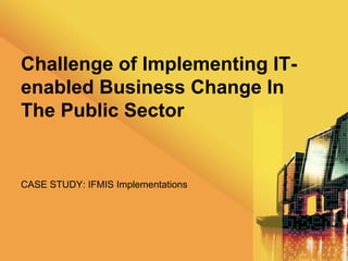 Challenge of Implementing IT-
enabled Business Change In
The Public Sector


CASE STUDY: IFMIS Implementations
 
