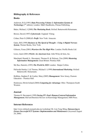 9
Bibliography & References
Books
Anderson, R.G (1991) Data Processing Volume 2: Information Systems &
Technology (7th
edition). London: M&E Handbooks, Pitman Publishing.
Baker, Michael, J (2000) The Marketing Book. Oxford: Butterworth-Heinemann.
Brown, David (1997) Cybertrends. England: Viking
Cohan, Peter S (2000) E- Profit. New York: Amacom.
Gates, Bill (1999) Business @ The Speed of Thought – Using A Digital Nervous
System, Warner Books, New York.
Gilmore, Fiona (2001) Warriors On The High Wire. London: Profile Books Ltd.
Lowe, Janet (2001) Welch: An American Icon. John Wiley & Sons, Inc.
Marchand, Donald A., Davenport, Thomas H. & Dickson, Tim (2000) Mastering
Information Management. Great Britain: Prentice Hall.
Mc Rae, Hamish, (1995) The World In 2020. London: Harper Collins.
Paliwoda Stanley J. & Thomas, Michael J. (1999) International Marketing. Oxford:
Butterworth- Heinemann.
Robbins, Stephen P. & Coulter, Mary (2005) Management. New Jersey, Pearson
Education – Prentice Hall.
Hoskisson, Hitt & Ireland (2004) Competing for Advantage. Ohio: Thompson-South
Western
Journal
Thomas H. Davenport (1999) Saving IT's Soul: Human-Centered Information
Management, Harvard Business Review on Knowledge Management, HBS Press.
Internet References
http://www.infotech.monash.edu.my/workshop/ Dr. Lim Tong Ming, Outsourcing to
Ensure Successful ICT Systems: Implementation and Maintenance (Accessed August
24, 2006)
 