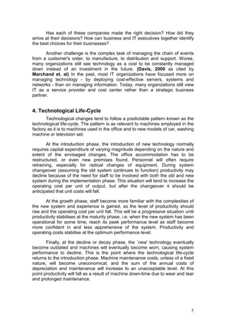 5
many organizations still see technology as a cost to be constantly managed
down instead of an investment in the future. (Davis, 2000 as cited by
Marchand et. al) In the past, most IT organizations have focused more on
managing technology - by deploying cost-effective servers, systems and
networks - than on managing information. Today, many organizations still view
IT as a service provider and cost center rather than a strategic business
partner.
4. Technological Life-Cycle
Technological changes tend to follow a predictable pattern known as the
technological life-cycle. The pattern is as relevant to machines employed in the
factory as it is to machines used in the office and to new models of car, washing
machine or television set.
At the introduction phase, the introduction of new technology normally
requires capital expenditure of varying magnitude depending on the nature and
extent of the envisaged changes. The office accommodation has to be
restructured, or even new premises found. Personnel will often require
retraining, especially for radical changes of equipment. During system
changeover (assuming the old system continues to function) productivity may
decline because of the need for staff to be involved with both the old and new
system during the implementation phase. This situation will tend to increase the
operating cost per unit of output, but after the changeover it should be
anticipated that unit costs will fall.
At the growth phase, staff become more familiar with the complexities of
the new system and experience is gained, so the level of productivity should
rise and the operating cost per unit fall. This will be a progressive situation until
productivity stabilises at the maturity phase, i.e. when the new system has been
operational for some time, reach its peak performance level as staff become
more confident in and less apprehensive of the system. Productivity and
operating costs stabilise at the optimum performance level.
Finally, at the decline or decay phase, the `new' technology eventually
become outdated and machines will eventually become worn, causing system
performance to decline. This is the point where the technological life-cycle
returns to the introduction phase. Machine maintenance costs, unless of a fixed
nature, will become uneconomical, and the sum of the annual costs of
depreciation and maintenance will increase to an unacceptable level. At this
point productivity will fall as a result of machine down-time due to wear and tear
and prolonged maintenance.
Part of the management of IT is to anticipate this situation and act at the
right moment to minimise system delays, increases in operating costs and low
levels of performance. Management must adopt a 'forward, outward looking'
stance to recognise when change is imperative to sustain or improve
productivity. (Anderson, 1991)
 