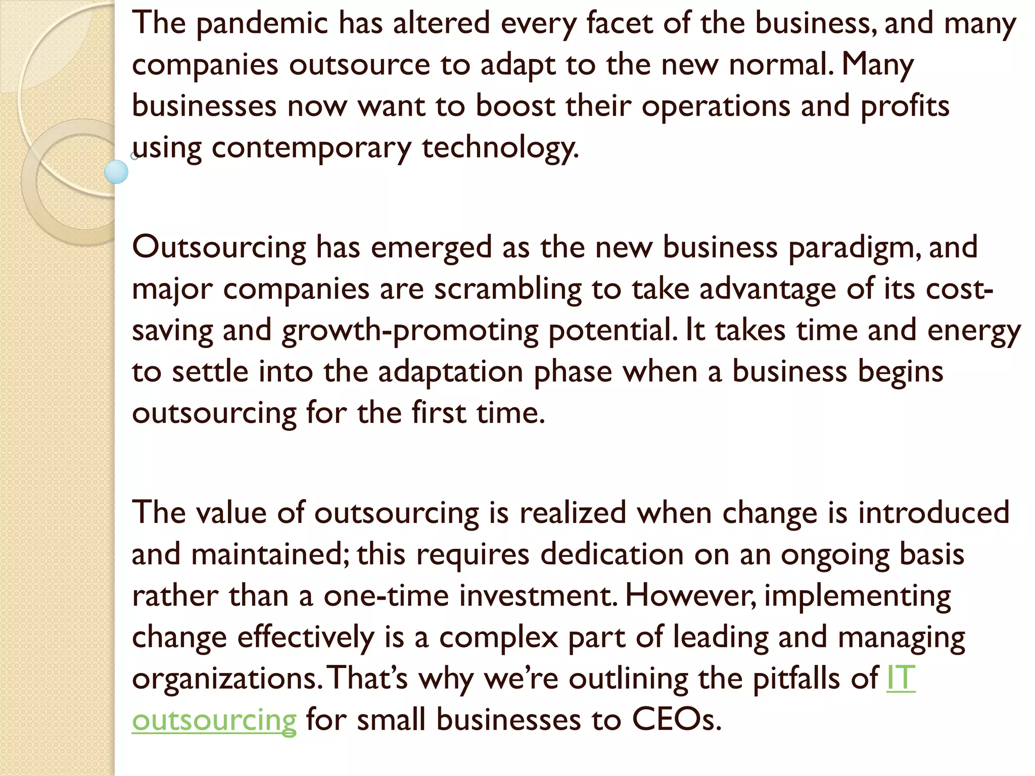 The pandemic has altered every facet of the business, and many
companies outsource to adapt to the new normal. Many
businesses now want to boost their operations and profits
using contemporary technology.
Outsourcing has emerged as the new business paradigm, and
major companies are scrambling to take advantage of its cost-
saving and growth-promoting potential. It takes time and energy
to settle into the adaptation phase when a business begins
outsourcing for the first time.
The value of outsourcing is realized when change is introduced
and maintained; this requires dedication on an ongoing basis
rather than a one-time investment. However, implementing
change effectively is a complex part of leading and managing
organizations.That’s why we’re outlining the pitfalls of IT
outsourcing for small businesses to CEOs.
 