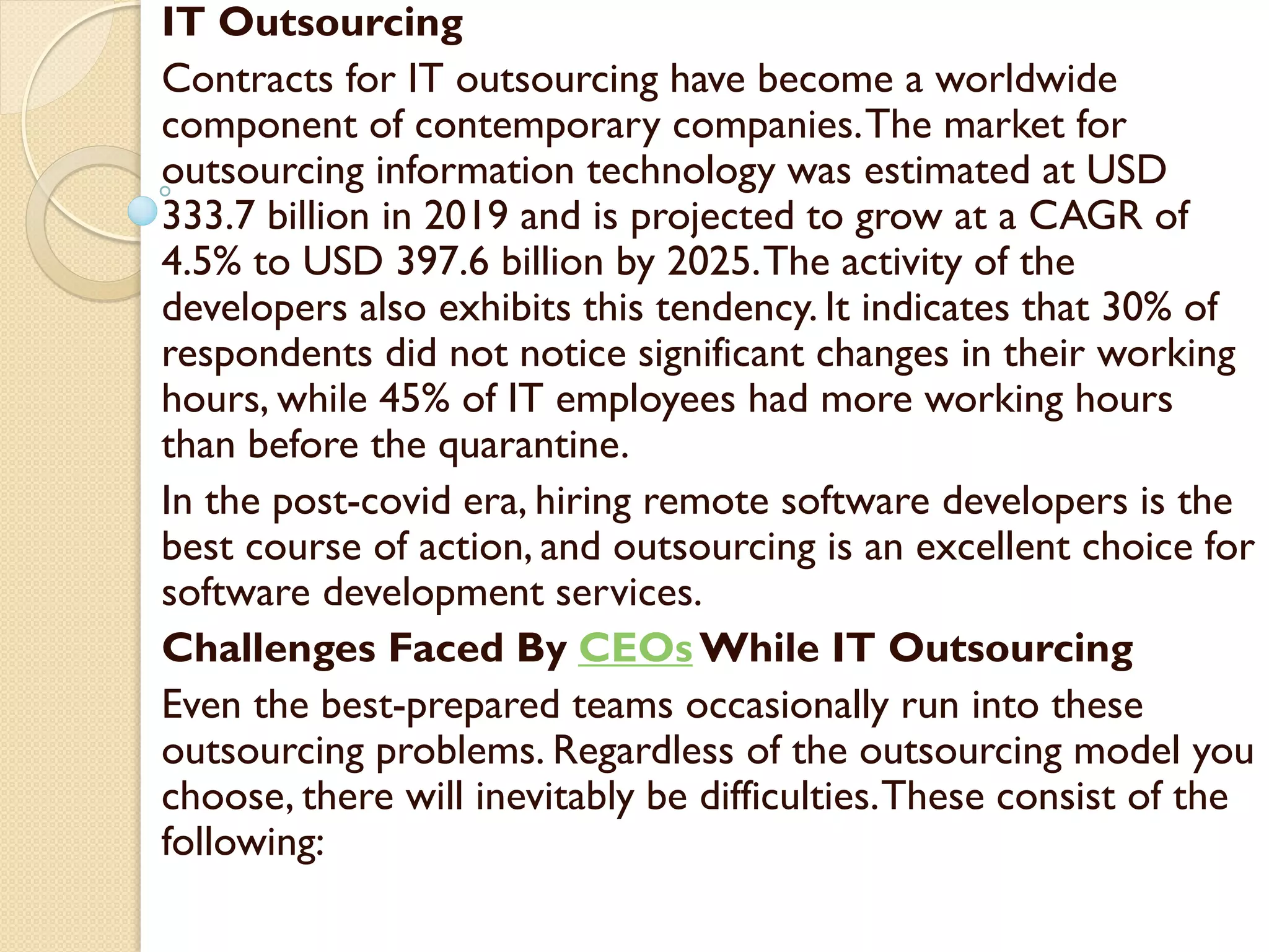 IT Outsourcing
Contracts for IT outsourcing have become a worldwide
component of contemporary companies.The market for
outsourcing information technology was estimated at USD
333.7 billion in 2019 and is projected to grow at a CAGR of
4.5% to USD 397.6 billion by 2025.The activity of the
developers also exhibits this tendency. It indicates that 30% of
respondents did not notice significant changes in their working
hours, while 45% of IT employees had more working hours
than before the quarantine.
In the post-covid era, hiring remote software developers is the
best course of action, and outsourcing is an excellent choice for
software development services.
Challenges Faced By CEOs While IT Outsourcing
Even the best-prepared teams occasionally run into these
outsourcing problems. Regardless of the outsourcing model you
choose, there will inevitably be difficulties.These consist of the
following:
 