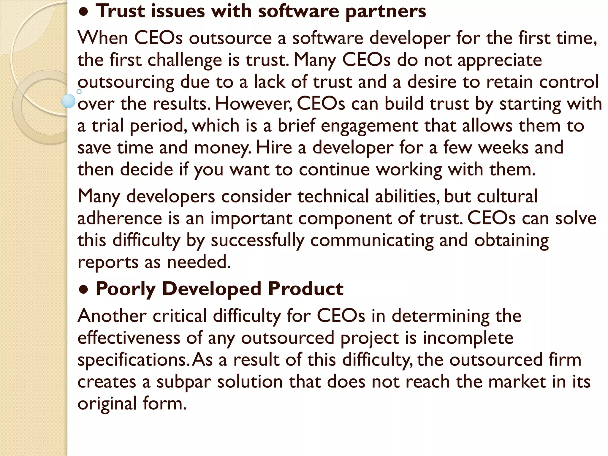 ● Trust issues with software partners
When CEOs outsource a software developer for the first time,
the first challenge is trust. Many CEOs do not appreciate
outsourcing due to a lack of trust and a desire to retain control
over the results. However, CEOs can build trust by starting with
a trial period, which is a brief engagement that allows them to
save time and money. Hire a developer for a few weeks and
then decide if you want to continue working with them.
Many developers consider technical abilities, but cultural
adherence is an important component of trust. CEOs can solve
this difficulty by successfully communicating and obtaining
reports as needed.
● Poorly Developed Product
Another critical difficulty for CEOs in determining the
effectiveness of any outsourced project is incomplete
specifications.As a result of this difficulty, the outsourced firm
creates a subpar solution that does not reach the market in its
original form.
 
