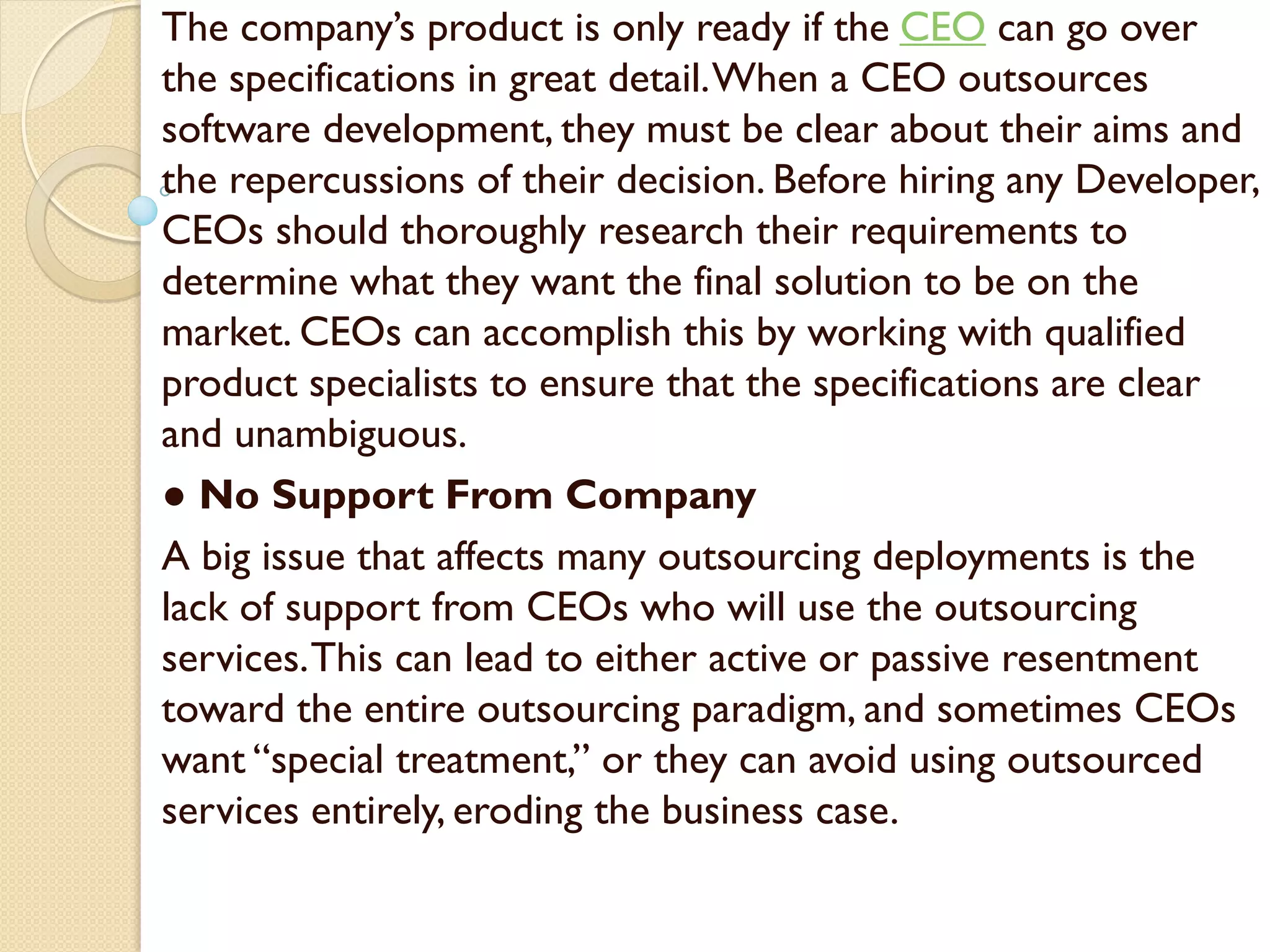 The company’s product is only ready if the CEO can go over
the specifications in great detail.When a CEO outsources
software development, they must be clear about their aims and
the repercussions of their decision. Before hiring any Developer,
CEOs should thoroughly research their requirements to
determine what they want the final solution to be on the
market. CEOs can accomplish this by working with qualified
product specialists to ensure that the specifications are clear
and unambiguous.
● No Support From Company
A big issue that affects many outsourcing deployments is the
lack of support from CEOs who will use the outsourcing
services.This can lead to either active or passive resentment
toward the entire outsourcing paradigm, and sometimes CEOs
want “special treatment,” or they can avoid using outsourced
services entirely, eroding the business case.
 