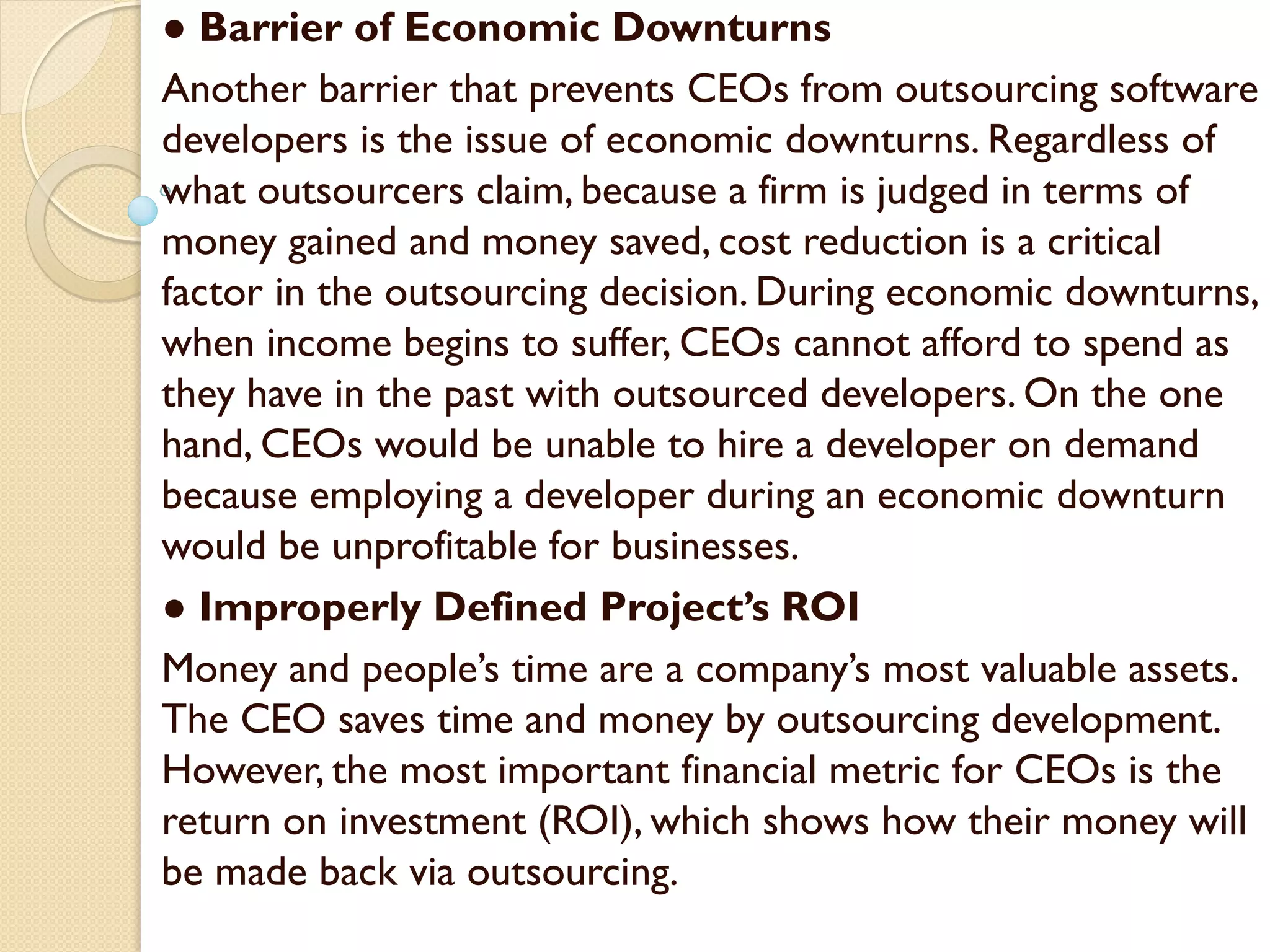 ● Barrier of Economic Downturns
Another barrier that prevents CEOs from outsourcing software
developers is the issue of economic downturns. Regardless of
what outsourcers claim, because a firm is judged in terms of
money gained and money saved, cost reduction is a critical
factor in the outsourcing decision. During economic downturns,
when income begins to suffer, CEOs cannot afford to spend as
they have in the past with outsourced developers. On the one
hand, CEOs would be unable to hire a developer on demand
because employing a developer during an economic downturn
would be unprofitable for businesses.
● Improperly Defined Project’s ROI
Money and people’s time are a company’s most valuable assets.
The CEO saves time and money by outsourcing development.
However, the most important financial metric for CEOs is the
return on investment (ROI), which shows how their money will
be made back via outsourcing.
 