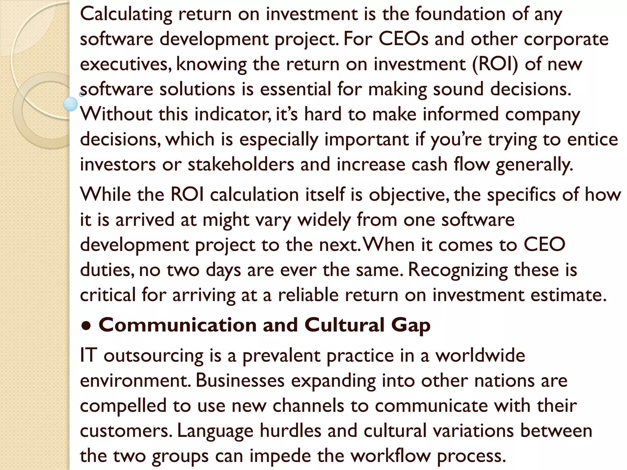 Calculating return on investment is the foundation of any
software development project. For CEOs and other corporate
executives, knowing the return on investment (ROI) of new
software solutions is essential for making sound decisions.
Without this indicator, it’s hard to make informed company
decisions, which is especially important if you’re trying to entice
investors or stakeholders and increase cash flow generally.
While the ROI calculation itself is objective, the specifics of how
it is arrived at might vary widely from one software
development project to the next.When it comes to CEO
duties, no two days are ever the same. Recognizing these is
critical for arriving at a reliable return on investment estimate.
● Communication and Cultural Gap
IT outsourcing is a prevalent practice in a worldwide
environment. Businesses expanding into other nations are
compelled to use new channels to communicate with their
customers. Language hurdles and cultural variations between
the two groups can impede the workflow process.
 
