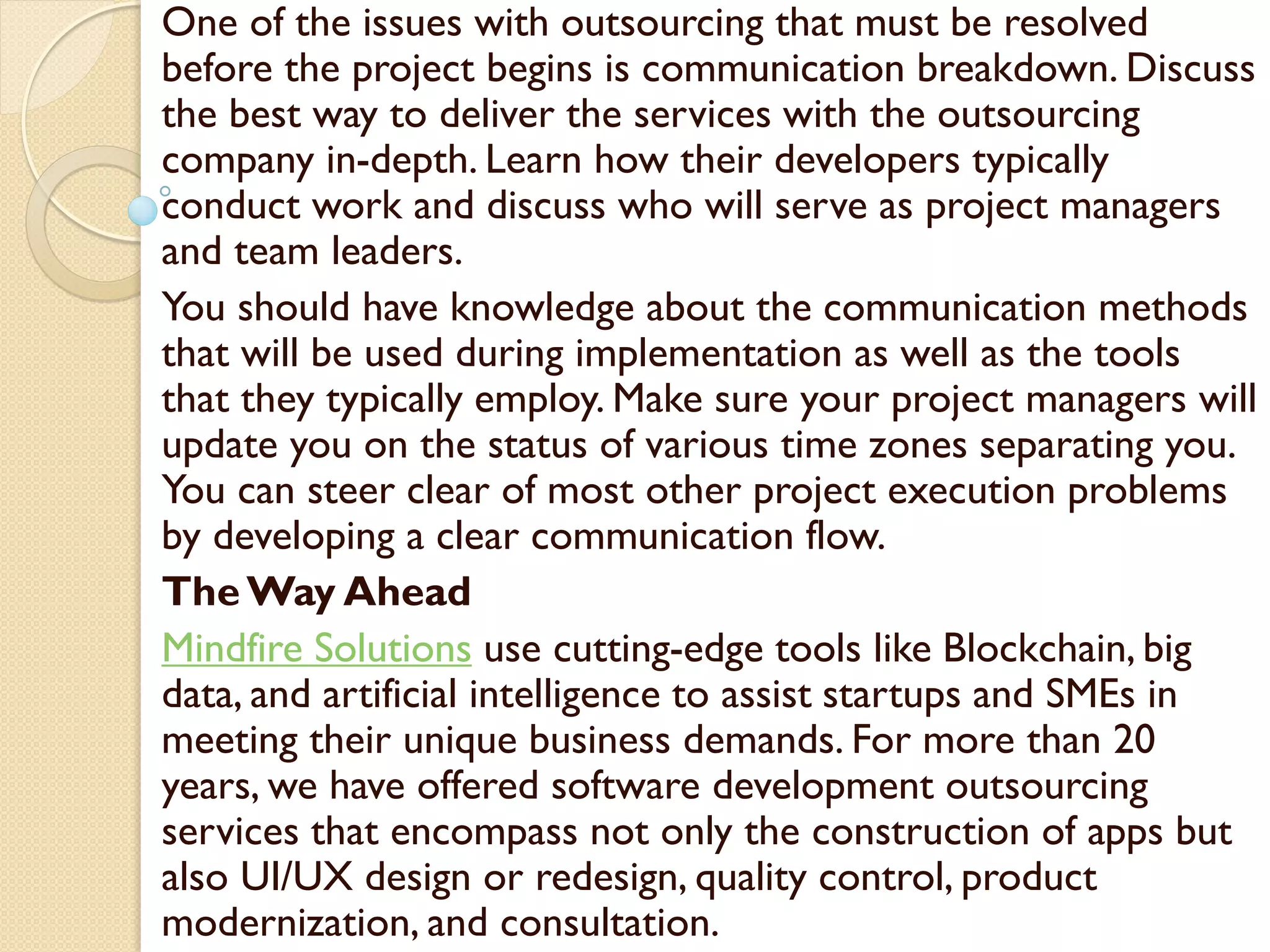 One of the issues with outsourcing that must be resolved
before the project begins is communication breakdown. Discuss
the best way to deliver the services with the outsourcing
company in-depth. Learn how their developers typically
conduct work and discuss who will serve as project managers
and team leaders.
You should have knowledge about the communication methods
that will be used during implementation as well as the tools
that they typically employ. Make sure your project managers will
update you on the status of various time zones separating you.
You can steer clear of most other project execution problems
by developing a clear communication flow.
TheWay Ahead
Mindfire Solutions use cutting-edge tools like Blockchain, big
data, and artificial intelligence to assist startups and SMEs in
meeting their unique business demands. For more than 20
years, we have offered software development outsourcing
services that encompass not only the construction of apps but
also UI/UX design or redesign, quality control, product
modernization, and consultation.
 