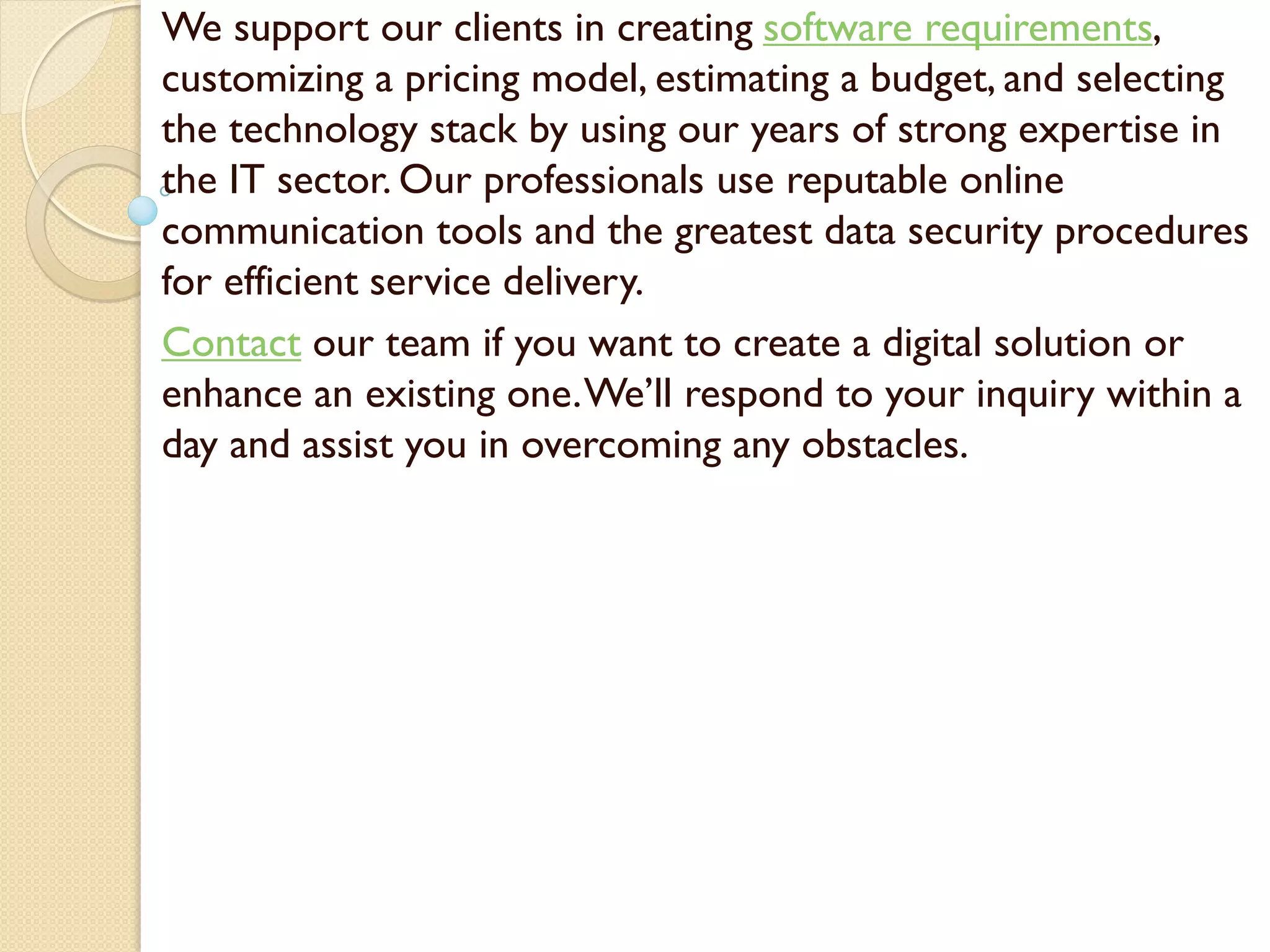 We support our clients in creating software requirements,
customizing a pricing model, estimating a budget, and selecting
the technology stack by using our years of strong expertise in
the IT sector. Our professionals use reputable online
communication tools and the greatest data security procedures
for efficient service delivery.
Contact our team if you want to create a digital solution or
enhance an existing one.We’ll respond to your inquiry within a
day and assist you in overcoming any obstacles.
 