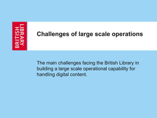 Challenges of large scale operations
The main challenges facing the British Library in
building a large scale operational capability for
handling digital content.
 