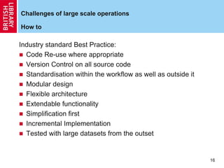 16
Challenges of large scale operations
How to
Industry standard Best Practice:
 Code Re-use where appropriate
 Version Control on all source code
 Standardisation within the workflow as well as outside it
 Modular design
 Flexible architecture
 Extendable functionality
 Simplification first
 Incremental Implementation
 Tested with large datasets from the outset
 