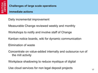 Challenges of large scale operations
immediate actions
Daily incremental improvement
Measurable Change reviewed weekly and monthly
Workshops to notify and involve staff of Change
Kanban notice boards, wiki for dynamic communication
Elimination of waste
Concentrate on value-added internally and outsource run of
the mill activity
Workplace shadowing to reduce mystique of digital
Use cloud services for non legal deposit projects 17
 