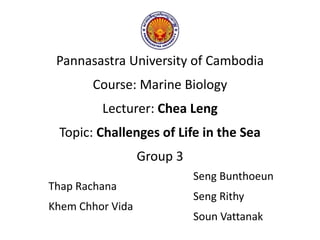 Pannasastra University of Cambodia
Course: Marine Biology
Lecturer: Chea Leng
Topic: Challenges of Life in the Sea
Group 3
Thap Rachana
Khem Chhor Vida
Seng Bunthoeun
Seng Rithy
Soun Vattanak
 