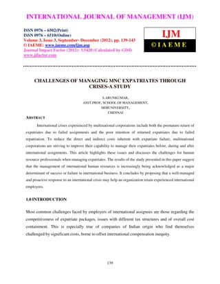 International Journal of Management (IJM), ISSN 0976 – 6502(Print), ISSN 0976 – 6510(Online),
 INTERNATIONAL JOURNAL OF MANAGEMENT (IJM)
 Volume 3, Issue 3, September- December (2012)

ISSN 0976 – 6502(Print)
ISSN 0976 – 6510(Online)
Volume 3, Issue 3, September- December (2012), pp. 139-143
                                                                                       IJM
© IAEME: www.iaeme.com/ijm.asp                                                  ©IAEME
Journal Impact Factor (2012): 3.5420 (Calculated by GISI)
www.jifactor.com




      CHALLENGES OF MANAGING MNC EXPATRIATES THROUGH
                       CRISES-A STUDY

                                                S.ARUNKUMAR,
                                     ASST.PROF, SCHOOL OF MANAGEMENT,
                                              SRMUNIVERSITY,
                                                   CHENNAI
 ABSTRACT
       International crises experienced by multinational corporations include both the premature return of
 expatriates due to failed assignments and the poor retention of returned expatriates due to failed
 repatriation. To reduce the direct and indirect costs inherent with expatriate failure, multinational
 corporations are striving to improve their capability to manage their expatriates before, during and after
 international assignments. This article highlights these issues and discusses the challenges for human
 resource professionals when managing expatriates. The results of the study presented in this paper suggest
 that the management of international human resources is increasingly being acknowledged as a major
 determinant of success or failure in international business. It concludes by proposing that a well-managed
 and proactive response to an international crisis may help an organization retain experienced international
 employees.


 1.0 INTRODUCTION

 Most common challenges faced by employers of international assignees are those regarding the
 competitiveness of expatriate packages, issues with different tax structures and of overall cost
 containment. This is especially true of companies of Indian origin who find themselves
 challenged by significant costs, borne to offset international compensation inequity.




                                                    139
 