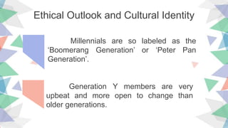 Ethical Outlook and Cultural Identity
Millennials are so labeled as the
‘Boomerang Generation’ or ‘Peter Pan
Generation’.
Generation Y members are very
upbeat and more open to change than
older generations.
 