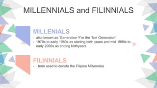 MILLENNIALS and FILINNIALS
- also known as ‘Generation Y’or the ‘Net Generation’
- 1970s to early 1980s as starting birth years and mid 1990s to
early 2000s as ending birthyears
MILLENIALS
- term used to denote the Filipino Millennials
FILINNIALS
 