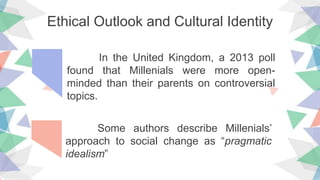 Ethical Outlook and Cultural Identity
In the United Kingdom, a 2013 poll
found that Millenials were more open-
minded than their parents on controversial
topics.
Some authors describe Millenials’
approach to social change as “pragmatic
idealism”
 