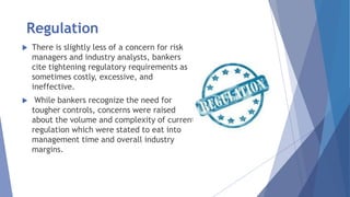 Regulation
 There is slightly less of a concern for risk
managers and industry analysts, bankers
cite tightening regulatory requirements as
sometimes costly, excessive, and
ineffective.
 While bankers recognize the need for
tougher controls, concerns were raised
about the volume and complexity of current
regulation which were stated to eat into
management time and overall industry
margins.
 