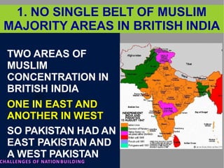 1. NO SINGLE BELT OF MUSLIM
MAJORITY AREAS IN BRITISH INDIA
TWO AREAS OF
MUSLIM
CONCENTRATION IN
BRITISH INDIA
ONE IN EAST AND
ANOTHER IN WEST
SO PAKISTAN HAD AN
EAST PAKISTAN AND
A WEST PAKISTAN
CHALLENGES OF NATION BUILDING
 
