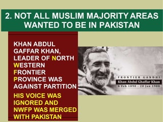 2. NOT ALL MUSLIM MAJORITY AREAS
WANTED TO BE IN PAKISTAN
KHAN ABDUL
GAFFAR KHAN,
LEADER OF NORTH
WESTERN
FRONTIER
PROVINCE WAS
AGAINST PARTITION
HIS VOICE WAS
IGNORED AND
NWFP WAS MERGED
WITH PAKISTAN
 
