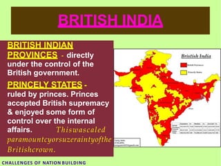 BRITISH INDIA
BRITISH INDIAN
PROVINCES - directly
under the control of the
British government.
PRINCELY STATES -
ruled by princes. Princes
accepted British supremacy
& enjoyed some form of
control over the internal
affairs. Thiswascaled
paramountcyorsuzeraintyofthe
Britishcrown.
CHALLENGES OF NATION BUILDING
 