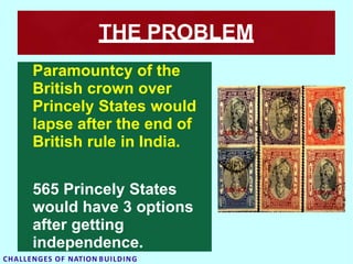 THE PROBLEM
Paramountcy of the
British crown over
Princely States would
lapse after the end of
British rule in India.
565 Princely States
would have 3 options
after getting
independence.
CHALLENGES OF NATION BUILDING
 