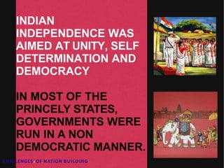 INDIAN
INDEPENDENCE WAS
AIMED AT UNITY, SELF
DETERMINATION AND
DEMOCRACY
IN MOST OF THE
PRINCELY STATES,
GOVERNMENTS WERE
RUN IN A NON
DEMOCRATIC MANNER.
CHALLENGES.OF NATION BUILDING
 