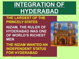 INTEGRATION OF
HYDERABAD
THE LARGEST OF THE
PRINCELY STATES
NIZAM, THE RULER OF
HYDERABAD WAS ONE
OF WORLD'S RICHEST
MEN
THE NIZAM WANTED AN
INDEPENDENT STATUS
FOR HYDERABAD
CHALLENGES OF NATION BUILDING
 