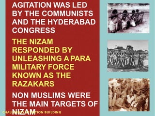 AGITATION WAS LED
BY THE COMMUNISTS
AND THE HYDERABAD
CONGRESS
THE NIZAM
RESPONDED BY
UNLEASHING A PARA
MILITARY FORCE
KNOWN AS THE
RAZAKARS
NON MUSLIMS WERE
THE MAIN TARGETS OF
CHALL
N
ENI
G
Z
ESA
OFM
NATION BUILDIN G
 