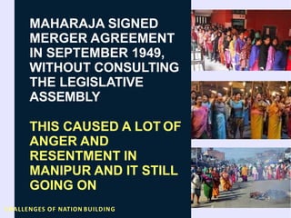 MAHARAJA SIGNED
MERGER AGREEMENT
IN SEPTEMBER 1949,
WITHOUT CONSULTING
THE LEGISLATIVE
ASSEMBLY
THIS CAUSED A LOT OF
ANGER AND
RESENTMENT IN
MANIPUR AND IT STILL
GOING ON
CHALLENGES OF NATION BUILDING
 