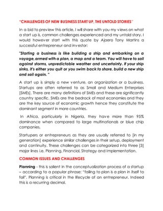 “CHALLENGES OF NEW BUSINESS START UP, THE UNTOLD STORIES”
In a bid to preview this article, I will share with you my views on what
a start up is, common challenges experienced and my untold story. I
would however start with this quote by Ajaero Tony Martins a
successful entrepreneur and investor:
"Starting a business is like building a ship and embarking on a
voyage,armed with a plan, a map and a team. You will have to sail
against storms, unpredictable weather and uncertainty. If your ship
sinks, it's either you quit or you swim back to shore, build a new ship
and sail again. "
A start up is simply a new venture, an organization or a business.
Startups are often referred to as Small and Medium Enterprises
[SMEs]. There are many definitions of SMEs and these are significantly
country specific. SMEs are the bedrock of most economies and they
are the key source of economic growth hence they constitute the
dominant segment in more countries.
In Africa, particularly in Nigeria, they have more than 95%
dominance when compared to large multinationals or blue chip
companies.
Startupers or entrepreneurs as they are usually referred to [in my
generation] experience similar challenges in their setup, deployment
and continuity. These challenges can be categorized into three [3]
major lines i.e. Planning, Financial, Strategy and Implementation.
COMMON ISSUES AND CHALLENGES
Planning - this is salient in the conceptualization process of a startup
– according to a popular phrase: “failing to plan is a plan in itself to
fail”. Planning is critical in the lifecycle of an entrepreneur. Indeed
this is a recurring decimal.
 