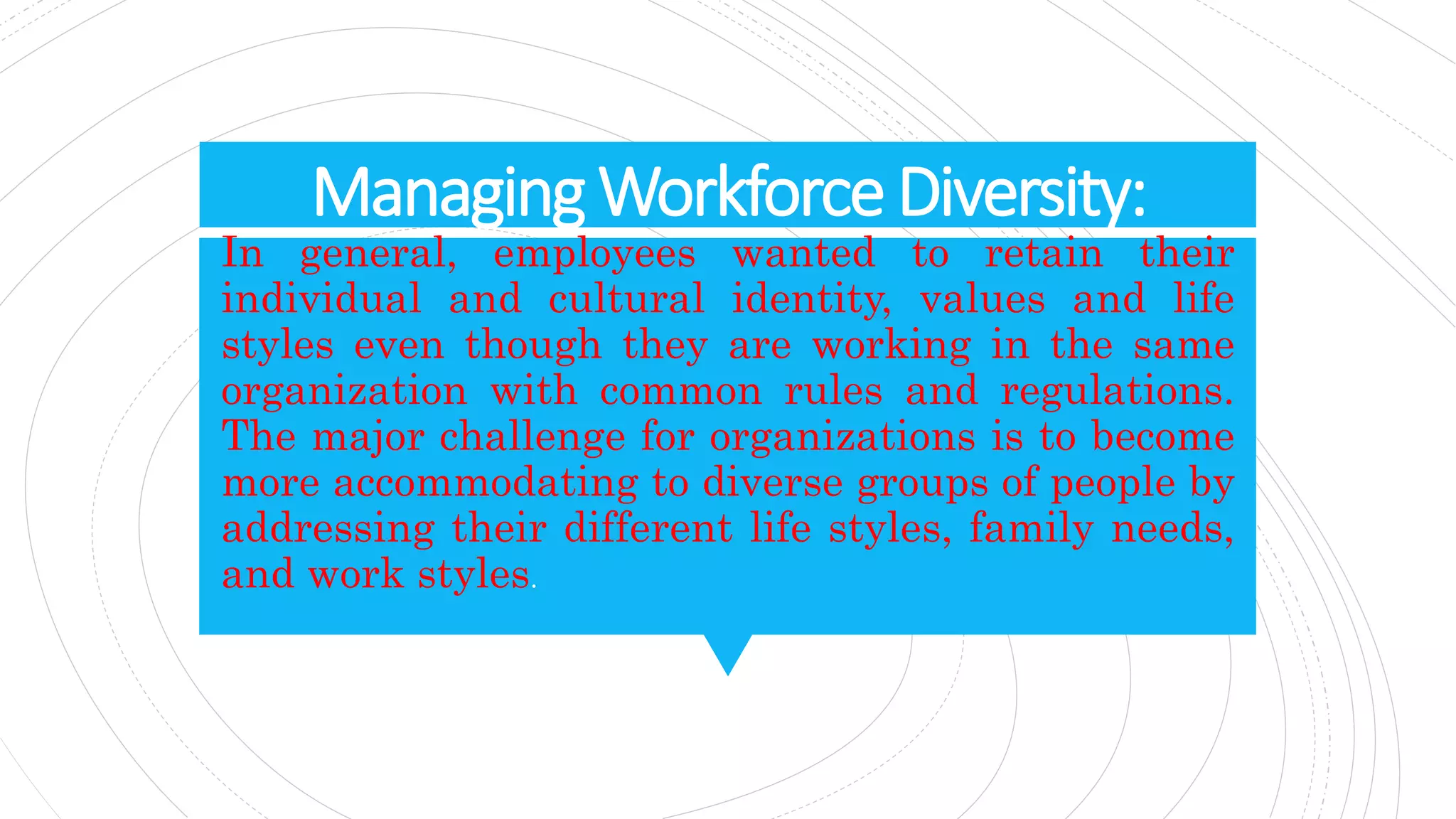 ManagingWorkforceDiversity:
In general, employees wanted to retain their
individual and cultural identity, values and life
styles even though they are working in the same
organization with common rules and regulations.
The major challenge for organizations is to become
more accommodating to diverse groups of people by
addressing their different life styles, family needs,
and work styles.
 