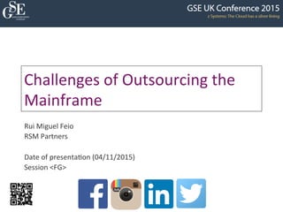 Challenges	
  of	
  Outsourcing	
  the	
  
Mainframe	
  
Rui	
  Miguel	
  Feio	
  
RSM	
  Partners	
  
	
  
Date	
  of	
  presenta:on	
  (04/11/2015)	
  
Session	
  <FG>	
  
 