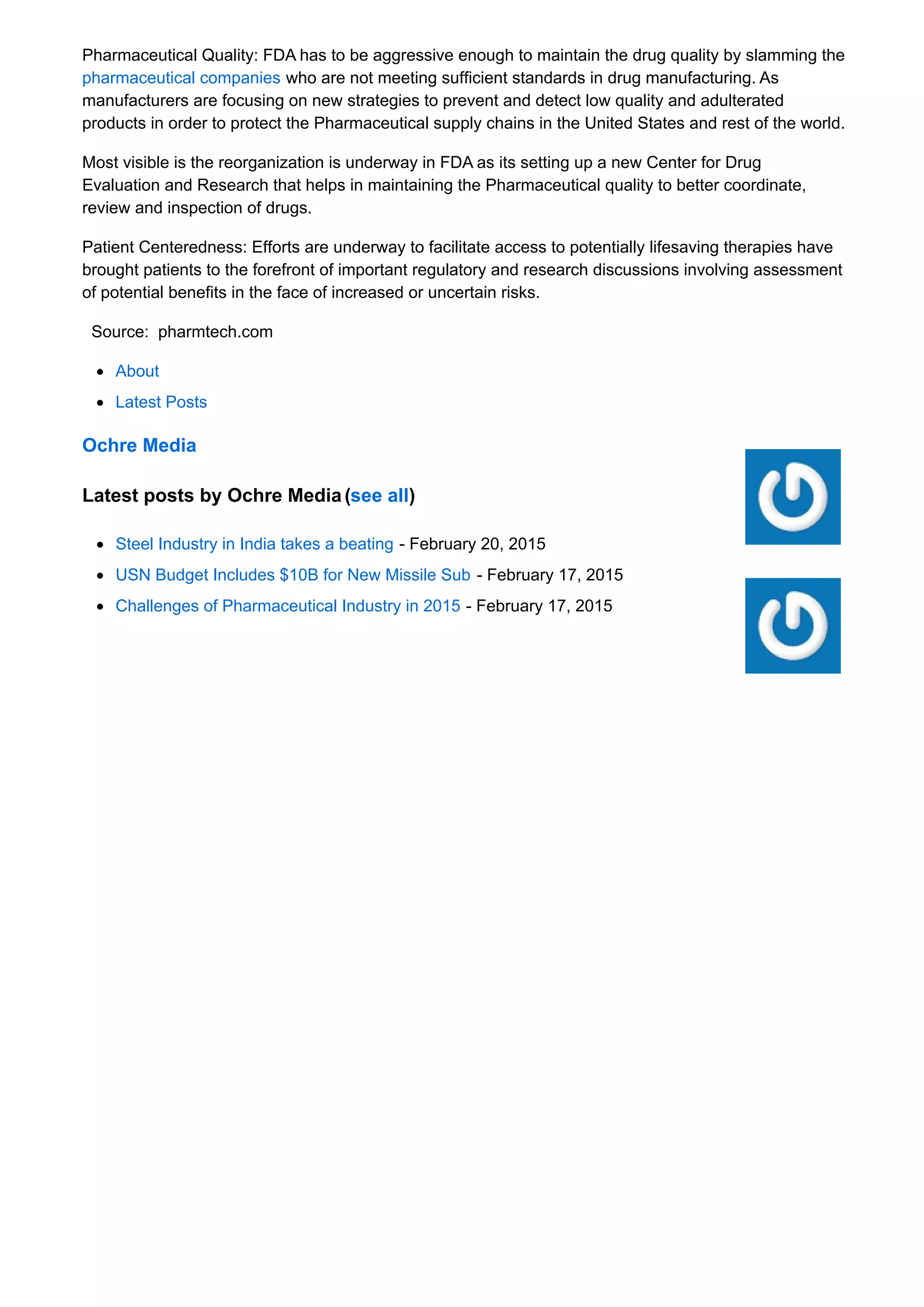 Pharmaceutical Quality: FDA has to be aggressive enough to maintain the drug quality by slamming the
pharmaceutical companies who are not meeting sufficient standards in drug manufacturing. As
manufacturers are focusing on new strategies to prevent and detect low quality and adulterated
products in order to protect the Pharmaceutical supply chains in the United States and rest of the world.
Most visible is the reorganization is underway in FDA as its setting up a new Center for Drug
Evaluation and Research that helps in maintaining the Pharmaceutical quality to better coordinate,
review and inspection of drugs.
Patient Centeredness: Efforts are underway to facilitate access to potentially lifesaving therapies have
brought patients to the forefront of important regulatory and research discussions involving assessment
of potential benefits in the face of increased or uncertain risks.
Source: pharmtech.com
About
Latest Posts
Ochre Media
Latest posts by Ochre Media (see all)
Steel Industry in India takes a beating - February 20, 2015
USN Budget Includes $10B for New Missile Sub - February 17, 2015
Challenges of Pharmaceutical Industry in 2015 - February 17, 2015
 