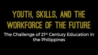 Youth, Skills, and the
Workforce of the Future
The Challenge of 21st Century Education in
the Philippines
 