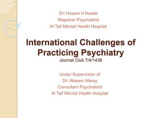 International Challenges of
Practicing Psychiatry
Journal Club 7/4/1436
Dr Hosam H Kaseb
Registrar Psychiatrist
Al Taif Mental Health Hospital
Under Supervision of
Dr Wasem Marey
Consultant Psychiatrist
Al Taif Mental Health Hospital
 