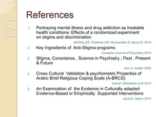References
1. Portraying mental illness and drug addiction as treatable
health conditions: Effects of a randomized experiment
on stigma and discrimination
McGinty EE, Goldman HH, Pescosolido B, Barry CL 2014
2. Key Ingredients of Anti-Stigma programs
Canadian Journal of Psychiatry 2014
3. Stigma, Conscience , Science in Psychiatry ; Past , Present
& Future
John Z. Sadler 2009
4. Cross Cultural Validation & psychometric Properties of
Arabic Brief Religious Coping Scale (A-BRCS)
Ashraf ElHadethe et Al 2014
5. An Examination of the Evidence in Culturally adapted
Evidence-Based or Empirically Supported Interventions
Janet E. Helms 2014
 